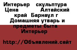 Интерьер   скульптура › Цена ­ 7 000 - Алтайский край, Барнаул г. Домашняя утварь и предметы быта » Интерьер   